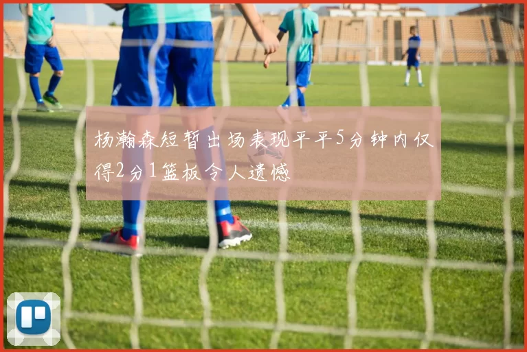 杨瀚森短暂出场表现平平5分钟内仅得2分1篮板令人遗憾