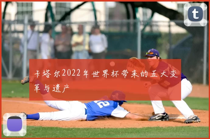 卡塔尔2022年世界杯带来的五大变革与遗产