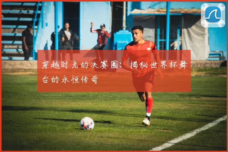 穿越时光的决赛圈:揭秘世界杯舞台的永恒传奇