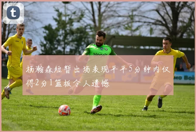 杨瀚森短暂出场表现平平5分钟内仅得2分1篮板令人遗憾