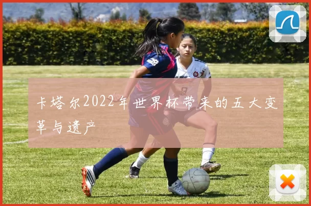 卡塔尔2022年世界杯带来的五大变革与遗产