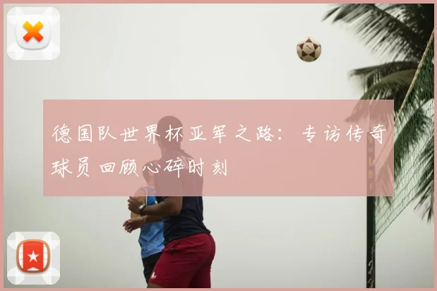 德国队世界杯亚军之路:专访传奇球员回顾心碎时刻