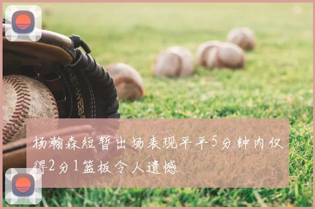 杨瀚森短暂出场表现平平5分钟内仅得2分1篮板令人遗憾