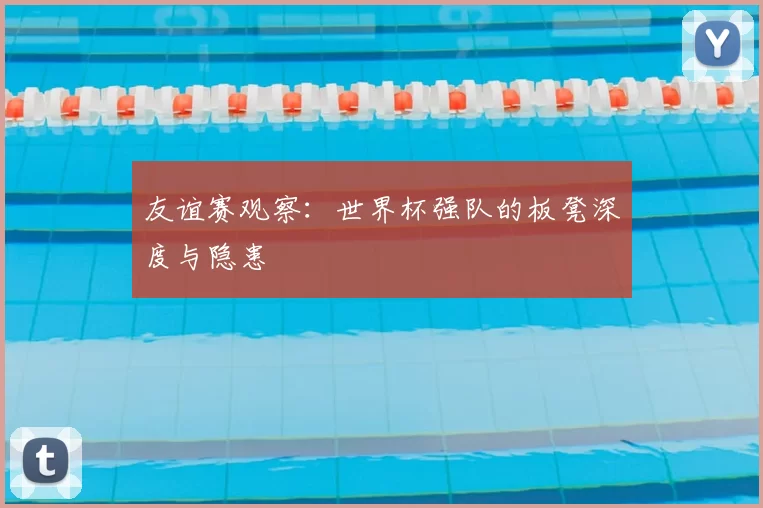 友谊赛观察:世界杯强队的板凳深度与隐患