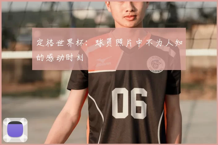 定格世界杯：球员照片中不为人知的感动时刻