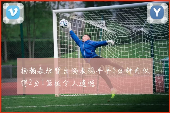 杨瀚森短暂出场表现平平5分钟内仅得2分1篮板令人遗憾