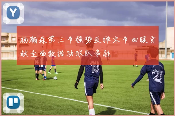 杨瀚森第三节强势反弹末节回暖贡献全面数据助球队争胜