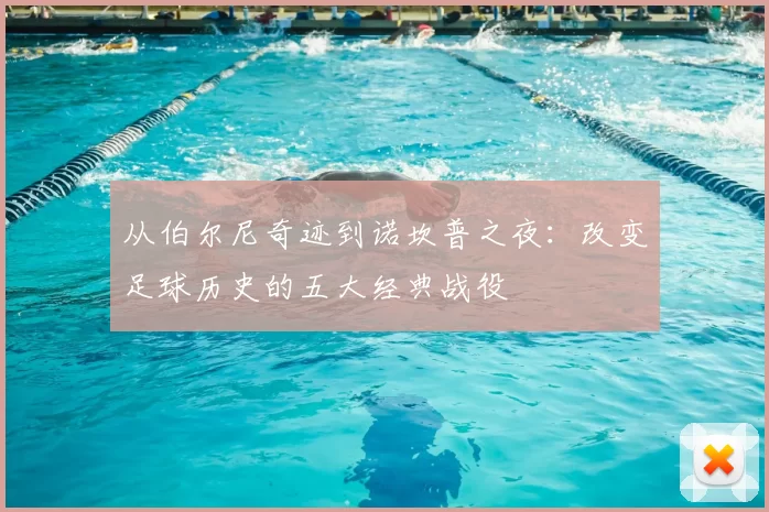 从伯尔尼奇迹到诺坎普之夜:改变足球历史的五大经典战役
