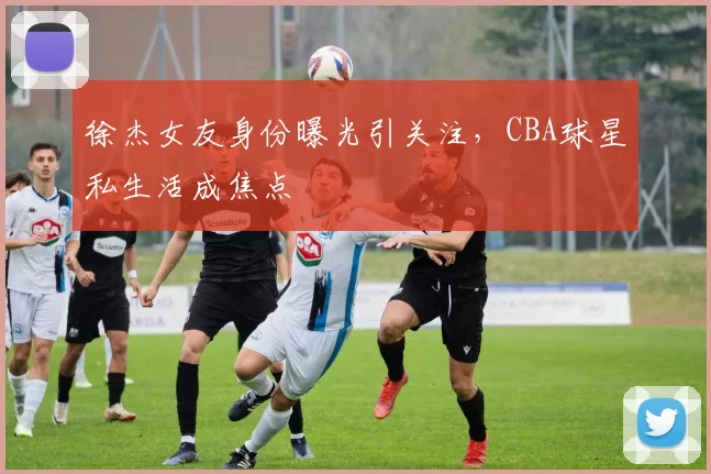 徐杰女友身份曝光引关注,CBA球星私生活成焦点