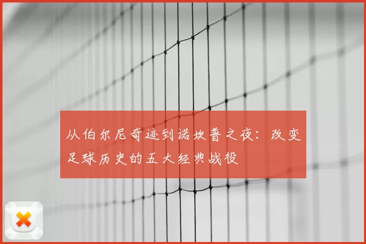 从伯尔尼奇迹到诺坎普之夜：改变足球历史的五大经典战役