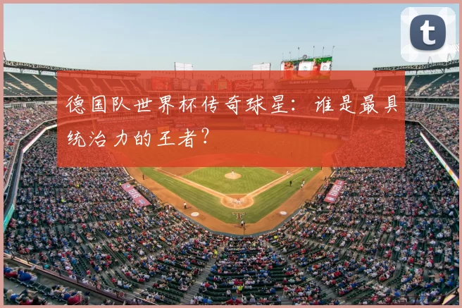 德国队世界杯传奇球星：谁是最具统治力的王者？