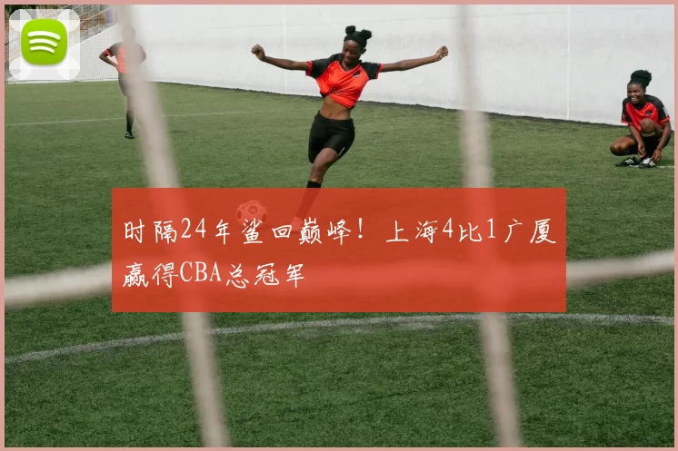 时隔24年鲨回巅峰！上海4比1广厦赢得CBA总冠军