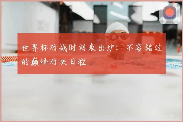 世界杯对战时刻表出炉:不容错过的巅峰对决日程