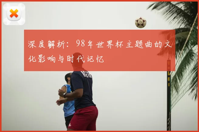 深度解析:98年世界杯主题曲的文化影响与时代记忆