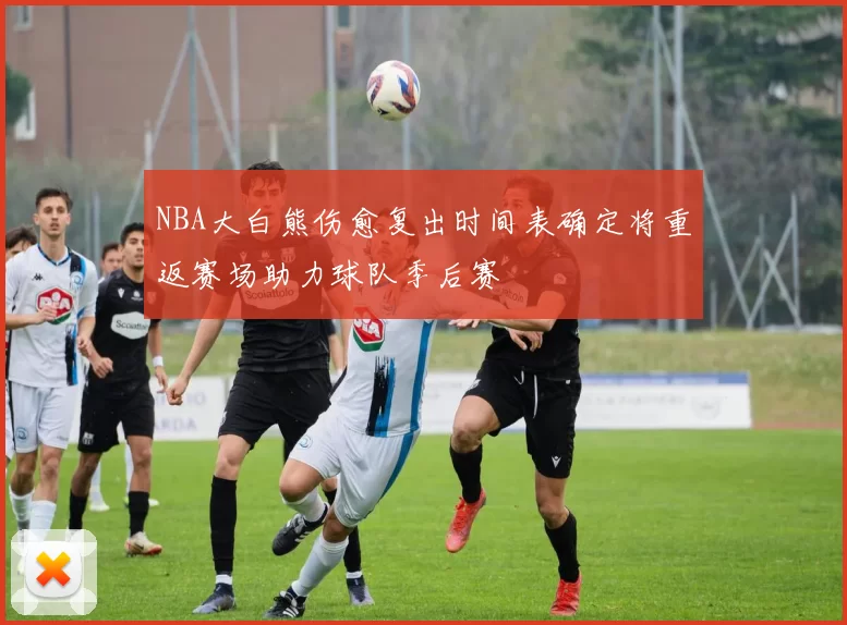 NBA大白熊伤愈复出时间表确定将重返赛场助力球队季后赛