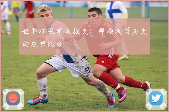 世界杯冠军决战史:那些改写历史的经典比分