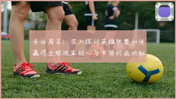 专访周芳：深入探讨英雄联盟如何赢得全球玩家的心与市场的成功秘诀