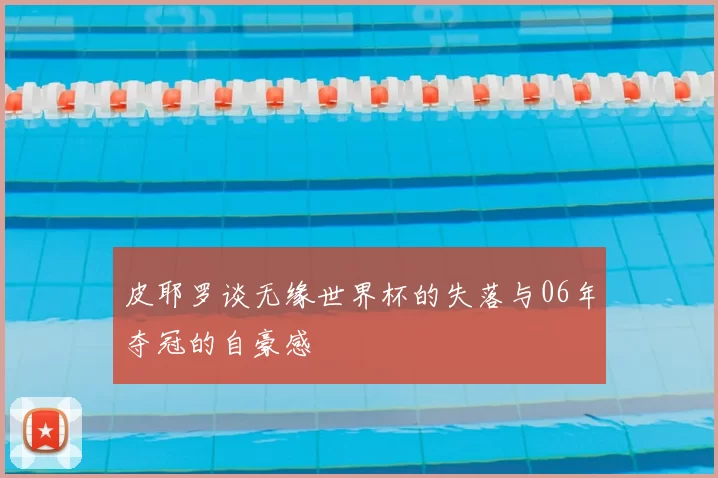皮耶罗谈无缘世界杯的失落与06年夺冠的自豪感