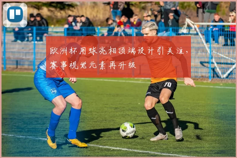 欧洲杯用球亮相顶端设计引关注,赛事视觉元素再升级