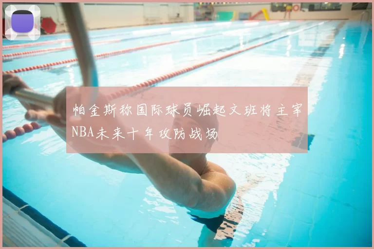 帕金斯称国际球员崛起文班将主宰NBA未来十年攻防战场