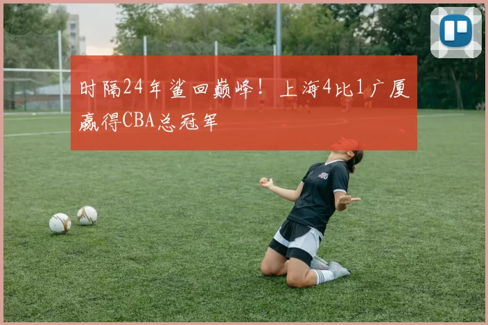 时隔24年鲨回巅峰!上海4比1广厦赢得CBA总冠军