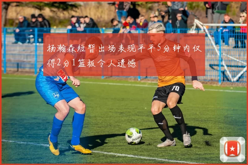 杨瀚森短暂出场表现平平5分钟内仅得2分1篮板令人遗憾