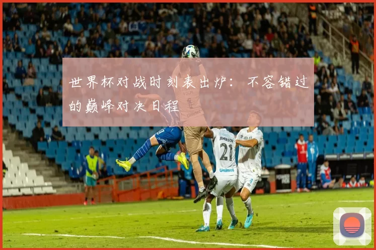 世界杯对战时刻表出炉:不容错过的巅峰对决日程