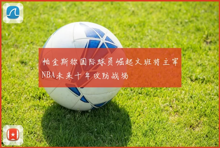 帕金斯称国际球员崛起文班将主宰NBA未来十年攻防战场