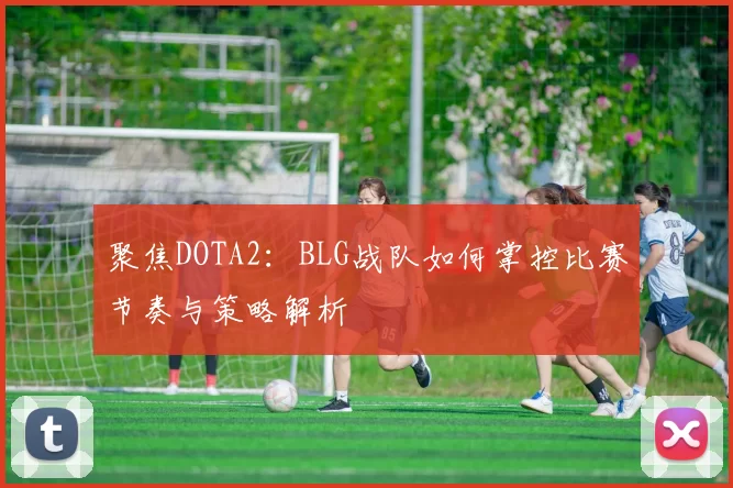 聚焦DOTA2：BLG战队如何掌控比赛节奏与策略解析
