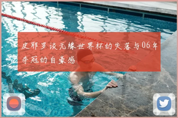 皮耶罗谈无缘世界杯的失落与06年夺冠的自豪感