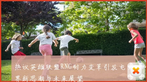 热议英雄联盟RNG耐力变革引发电竞界新思潮与未来展望