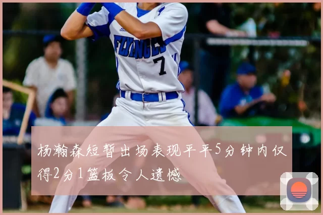 杨瀚森短暂出场表现平平5分钟内仅得2分1篮板令人遗憾