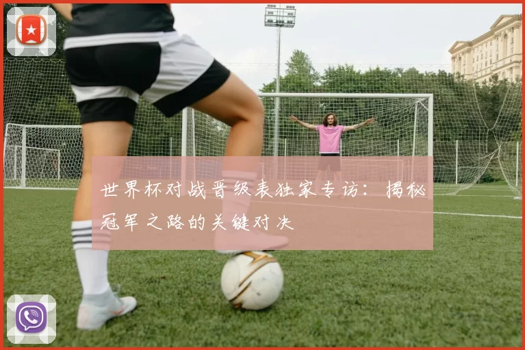世界杯对战晋级表独家专访：揭秘冠军之路的关键对决