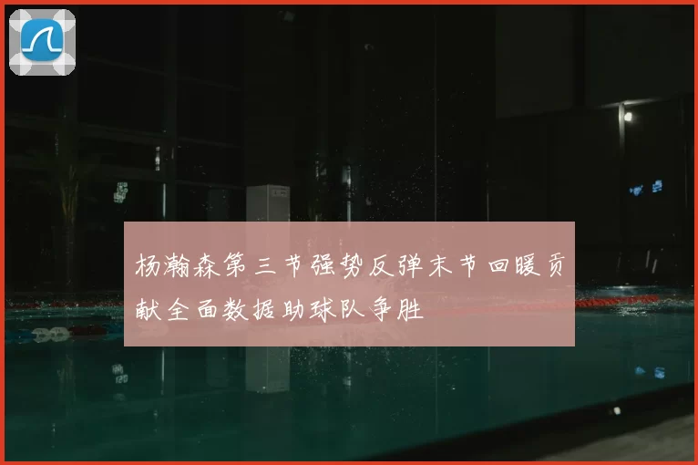杨瀚森第三节强势反弹末节回暖贡献全面数据助球队争胜