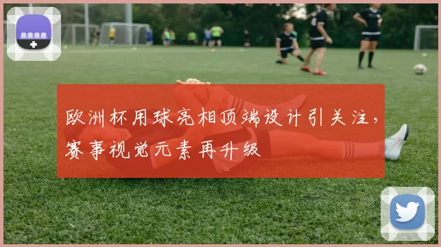 欧洲杯用球亮相顶端设计引关注,赛事视觉元素再升级