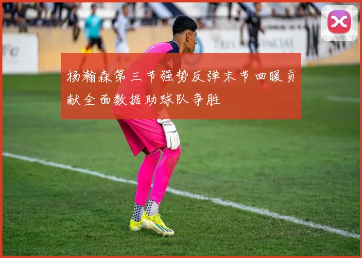 杨瀚森第三节强势反弹末节回暖贡献全面数据助球队争胜