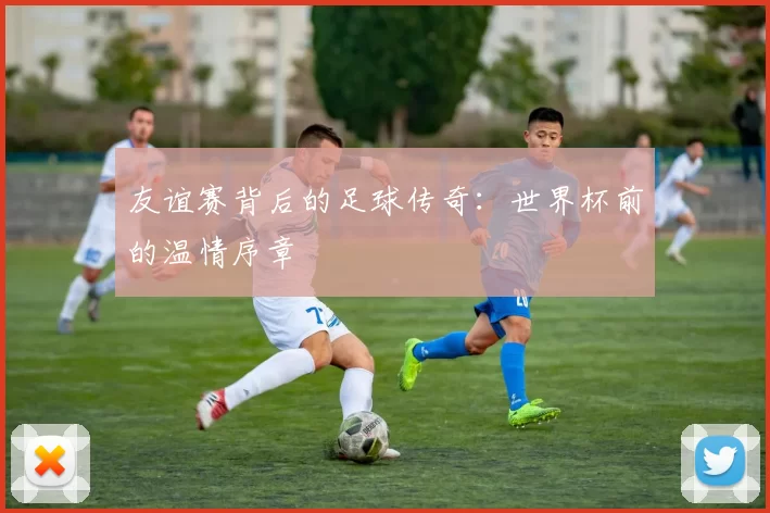 友谊赛背后的足球传奇：世界杯前的温情序章