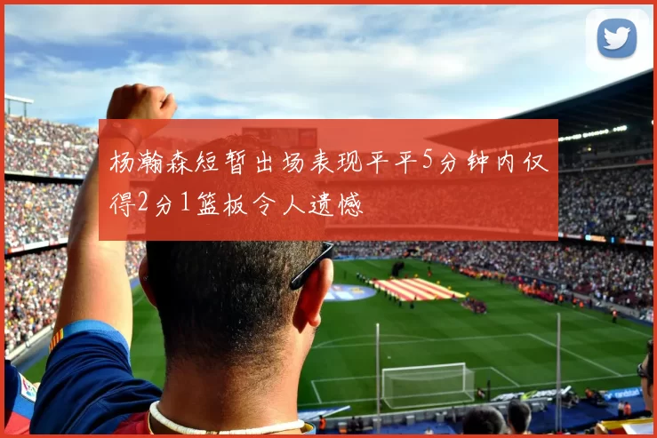杨瀚森短暂出场表现平平5分钟内仅得2分1篮板令人遗憾