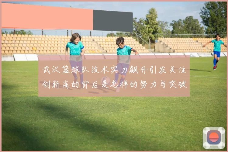 武汉篮球队技术实力飙升引发关注创新高的背后是怎样的努力与突破