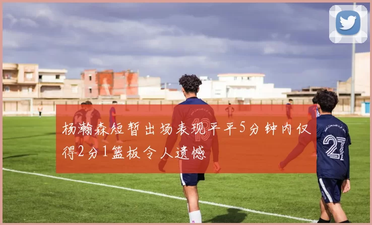 杨瀚森短暂出场表现平平5分钟内仅得2分1篮板令人遗憾