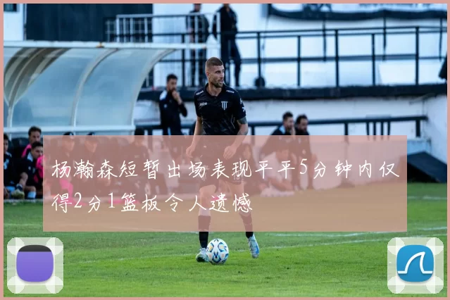 杨瀚森短暂出场表现平平5分钟内仅得2分1篮板令人遗憾