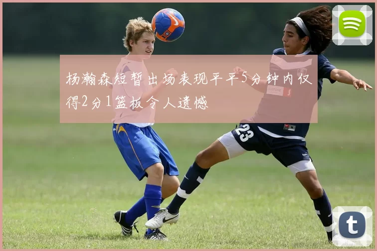 杨瀚森短暂出场表现平平5分钟内仅得2分1篮板令人遗憾
