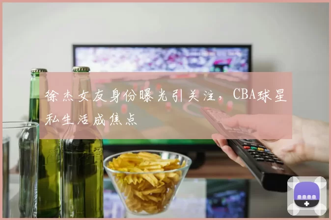 徐杰女友身份曝光引关注,CBA球星私生活成焦点