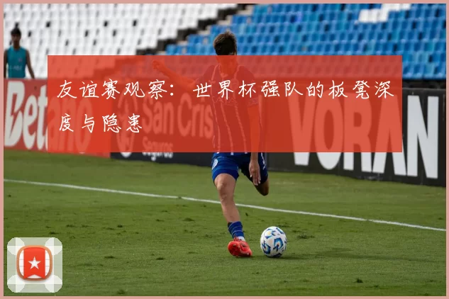 友谊赛观察:世界杯强队的板凳深度与隐患