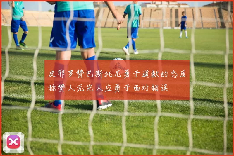 皮耶罗赞巴斯托尼勇于道歉的态度称赞人无完人应勇于面对错误