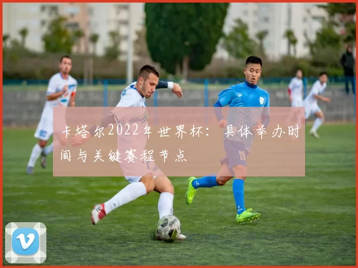卡塔尔2022年世界杯:具体举办时间与关键赛程节点