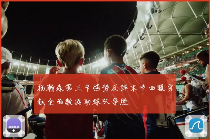杨瀚森第三节强势反弹末节回暖贡献全面数据助球队争胜