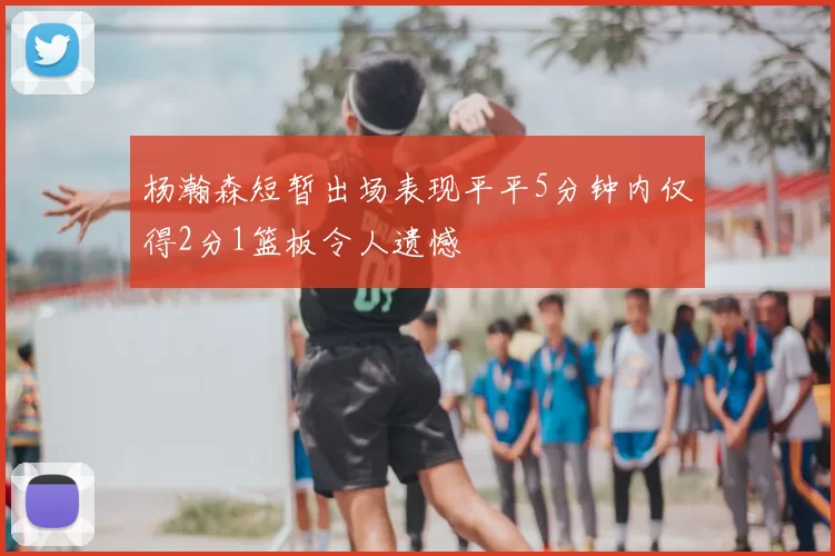 杨瀚森短暂出场表现平平5分钟内仅得2分1篮板令人遗憾