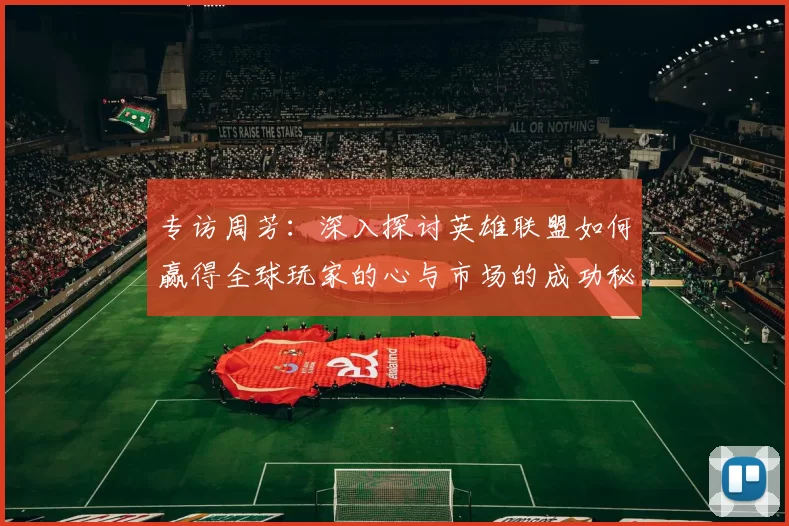 专访周芳：深入探讨英雄联盟如何赢得全球玩家的心与市场的成功秘诀