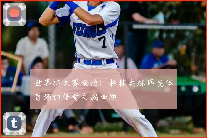 世界杯决赛场地:柏林奥林匹克体育场的传奇之战回顾